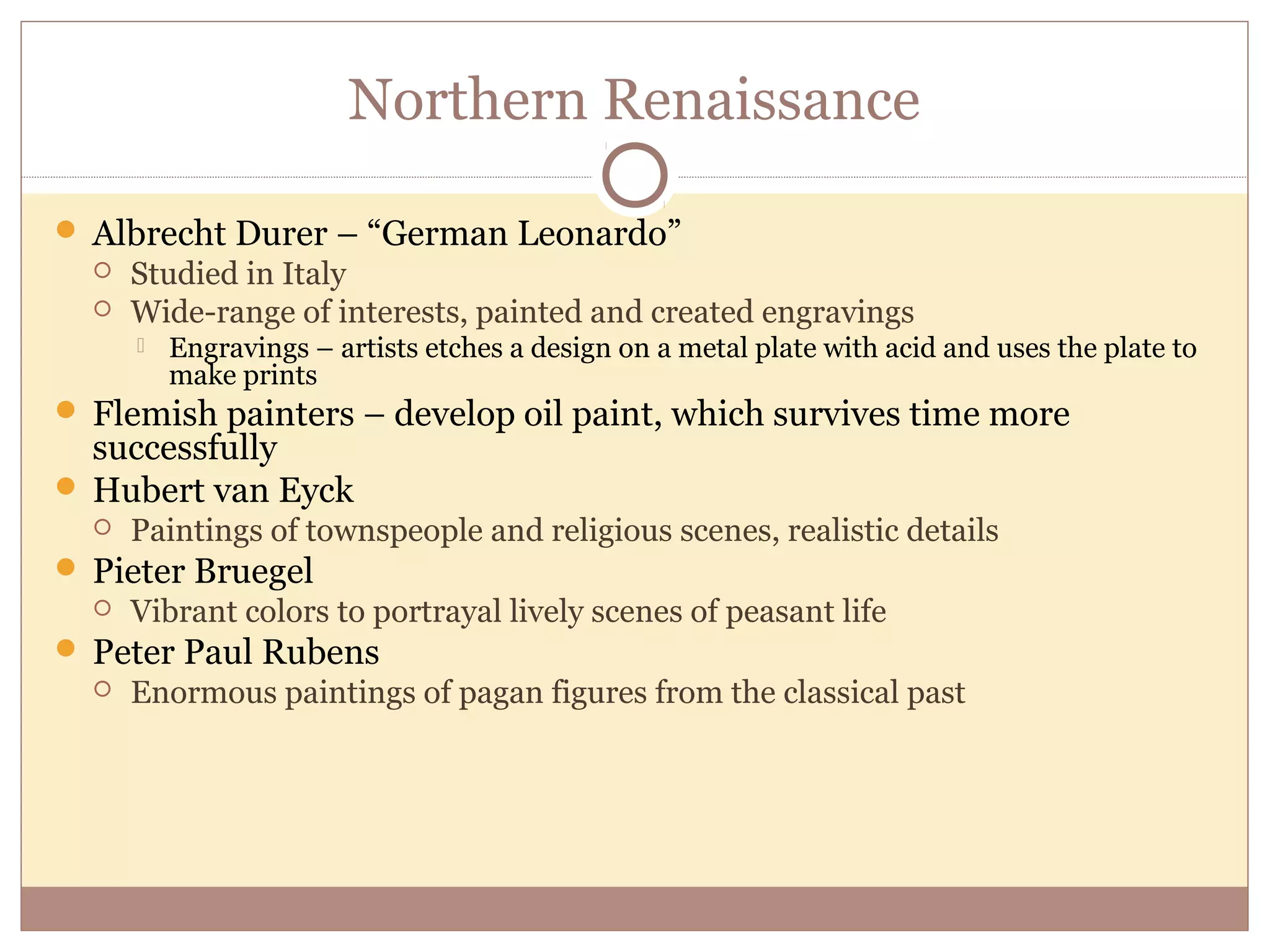 Northern Renaissance

 Albrecht Durer – “German Leonardo”
     Studied in Italy
     Wide-range of interests, painted and created engravings
         Engravings – artists etches a design on a metal plate with acid and uses the plate to
          make prints
 Flemish painters – develop oil paint, which survives time more
  successfully
 Hubert van Eyck
     Paintings of townspeople and religious scenes, realistic details
 Pieter Bruegel
     Vibrant colors to portrayal lively scenes of peasant life
 Peter Paul Rubens
     Enormous paintings of pagan figures from the classical past
 