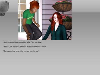 Scott crouched down behind his wife. “Are you okay?”

“Yeah,” Lark answered, still half dazed from Onslow’s punch.

“Do you want me to go after him and kick his ass?”
 