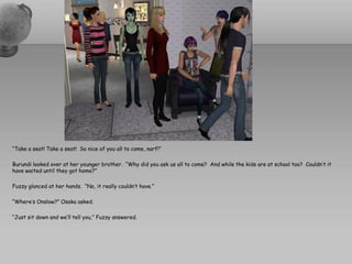 “Take a seat! Take a seat! So nice of you all to come, narf!”

Burundi looked over at her younger brother. “Why did you ask us all to come? And while the kids are at school too? Couldn’t it
have waited until they got home?”

Fuzzy glanced at her hands. “No, it really couldn’t have.”

“Where’s Onslow?” Osaka asked.

“Just sit down and we’ll tell you,” Fuzzy answered.
 