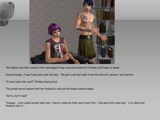 The family took their seats in the rearranged living room and waited for Orkney and Fuzzy to speak.

Unsurprisingly, it was Fuzzy who took the lead. “We got a call last night from the director-person,” she started.

“It was really late, narf!” Orkney interjected.

The purple haired woman shot her husband a look and he looked embarrassed.

“Sorry, but it was!”

“Anyway… Lark called us last night and… there’s really no other way to put this…” she said with a sad sigh. “Liv’s dead and
Onslow’s lost it.”
 
