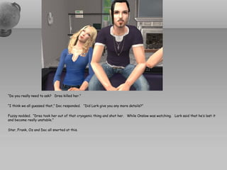 “Do you really need to ask? Drea killed her.”

“I think we all guessed that,” Doc responded. “Did Lark give you any more details?”

Fuzzy nodded. “Drea took her out of that cryogenic thing and shot her. While Onslow was watching. Lark said that he’s lost it
and become really unstable.”

Star, Frank, Oz and Doc all snorted at this.
 