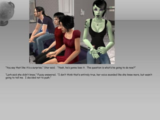 “You say that like it’s a surprise,” Star said. “Yeah, he’s gonna lose it. The question is what’s he going to do now?”

“Lark said she didn’t know,” Fuzzy answered. “I don’t think that’s entirely true, her voice sounded like she knew more, but wasn’t
going to tell me. I decided not to push.”
 