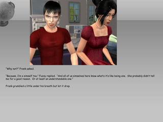 “Why not?” Frank asked.

“Because, I’m a simself too,” Fuzzy replied. “And all of us simselves here know what’s it’s like being one. She probably didn’t tell
me for a good reason. Or at least an understandable one.”

Frank grumbled a little under his breath but let it drop.
 