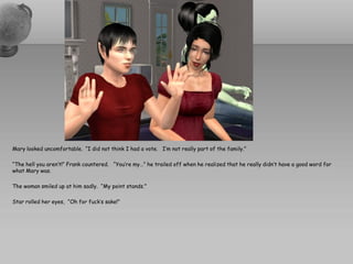 Mary looked uncomfortable. “I did not think I had a vote. I’m not really part of the family.”

“The hell you aren’t!” Frank countered. “You’re my…” he trailed off when he realized that he really didn’t have a good word for
what Mary was.

The woman smiled up at him sadly. “My point stands.”

Star rolled her eyes, “Oh for fuck’s sake!”
 