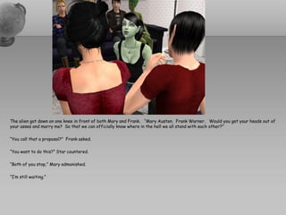 The alien got down on one knee in front of both Mary and Frank. “Mary Austen. Frank Warner. Would you get your heads out of
your asses and marry me? So that we can officially know where in the hell we all stand with each other?”

“You call that a proposal?” Frank asked.

“You want to do this?” Star countered.

“Both of you stop,” Mary admonished.

“I’m still waiting.”
 