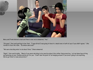 Mary and Frank shared a look and then in one voice answered, “Yes.”

“Oh good,” Star said getting to her feet. “I was afraid I was going to have to smack one or both of you if you didn’t agree.” She
turned to face the room. “So where were we?”

“We were deciding what to do about Drea,” Oman answered.

“Right,” Star said briskly. “Most of you were deciding to be reactive about this rather than proactive. Let me know how sitting
and spinning on your thumbs works out for you. I don’t see the point of us hanging around if you aren’t going to do anything.
We’ve got kids to raise and protect.”
 