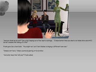 “And you think we do not?” Cee cried, leaping out of her seat in outrage. “I know better than you what is at stake here and still I
do not condone the taking of a life!”

Frank gave Cee a hard look. “You might not, but I bet Onslow is singing a different tune now.”

“Onslow isn’t here,” Oman countered glaring at his brother.

“And what does that tell you?” Frank asked.
 