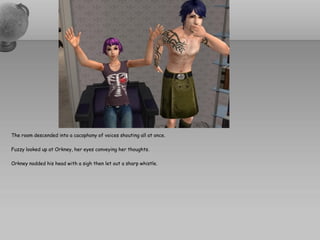 The room descended into a cacophony of voices shouting all at once.

Fuzzy looked up at Orkney, her eyes conveying her thoughts.

Orkney nodded his head with a sigh then let out a sharp whistle.
 