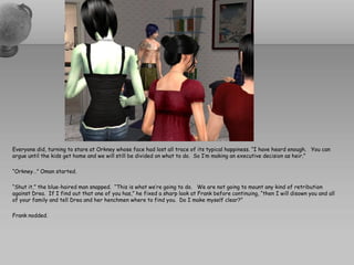 Everyone did, turning to stare at Orkney whose face had lost all trace of its typical happiness. “I have heard enough. You can
argue until the kids get home and we will still be divided on what to do. So I’m making an executive decision as heir.”

“Orkney…” Oman started.

“Shut it,” the blue-haired man snapped. “This is what we’re going to do. We are not going to mount any kind of retribution
against Drea. If I find out that one of you has,” he fixed a sharp look at Frank before continuing, “then I will disown you and all
of your family and tell Drea and her henchmen where to find you. Do I make myself clear?”

Frank nodded.
 
