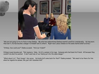 “We are not going to try to find or stop Onslow. My wife has understated Onslow’s mental condition considerably. He has more
than lost it, he has become a danger to himself and to others. Right now I place Onslow on the same mental shelf as Drea.”

“Orkney, how could you?” Osaka accused. “He’s our triplet!”

Orkney’s eyes became sad. “Not anymore, ‘Saka. He hit a woman in his rage. Someone who had been his friend. All because they
couldn’t do what he wanted. I don’t want any of our family put into the same danger.”

“What about Liv? Their house? Her grave. Certainly he’ll come back for that?” Osaka pressed. “We need to be there for him
when he regains his senses. We just can’t abandon him!”
 