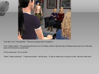 “Just spit it out,” Oz grumbled. “Then we can argue about it properly.”

“Fine,” Osaka huffed. “I’m proposing that one of us, not Orkney, Oman or Burundi stay at Onslow’s house and try to talk some
sense into him when he comes back.”

“If he comes back,” Oz corrected.

“When,” Osaka countered. “I know my brother. He’ll be back. If only to make sure Liv’s grave is safe. But he’ll come back.”
 
