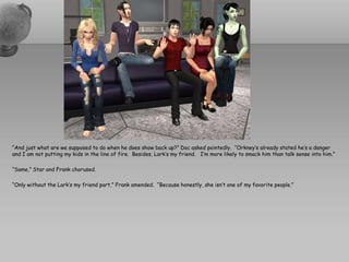 “And just what are we supposed to do when he does show back up?” Doc asked pointedly. “Orkney’s already stated he’s a danger
and I am not putting my kids in the line of fire. Besides, Lark’s my friend. I’m more likely to smack him than talk sense into him.”

“Same,” Star and Frank chorused.

“Only without the Lark’s my friend part,” Frank amended. “Because honestly, she isn’t one of my favorite people.”
 