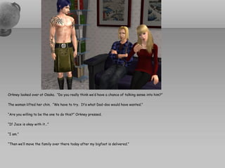 Orkney looked over at Osaka. “Do you really think we’d have a chance of talking sense into him?”

The woman lifted her chin. “We have to try. It’s what Dad-doo would have wanted.”

“Are you willing to be the one to do this?” Orkney pressed.

“If Jace is okay with it…”

“I am.”

“Then we’ll move the family over there today after my bigfoot is delivered.”
 