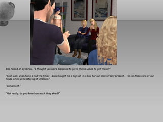 Doc raised an eyebrow. “I thought you were supposed to go to Three Lakes to get those?”

“Yeah well, when have I had the time? Jace bought me a bigfoot in a box for our anniversary present. He can take care of our
house while we’re staying at Onslow’s.”

“Convenient.”

“Not really, do you know how much they shed?”
 