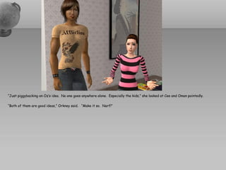 “Just piggybacking on Oz’s idea. No one goes anywhere alone. Especially the kids,” she looked at Cee and Oman pointedly.

“Both of them are good ideas,” Orkney said. “Make it so. Narf!”
 