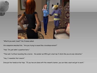 “What’d you want, boss?” the fireman asked.

His companion smacked him. “Are you trying to sound like a brainless minion?”

“Hey! I’m just askin’ a question here.”

“Then ask it without sounding like a moron. No wonder we NPCs get a bad rep if idiots like you are any indication.”

“Hey, I resemble that remark.”

Drea put her hands on her hips. “If you two are done with the romantic banter, you can take a seat and get to work.”
 