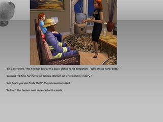 “So, I reiterate,” the fireman said with a quick glance to his companion. “Why are we here, boss?”

“Because it’s time for me to put Onslow Warner out of his and my misery.”

“And how’d you plan to do that?” the policewoman asked.

“In fire,” the former maid answered with a smile.
 