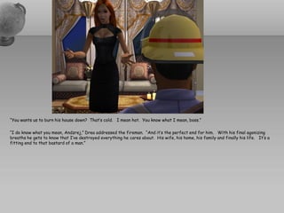 “You wants us to burn his house down? That’s cold. I mean hot. You know what I mean, boss.”

“I do know what you mean, Andzrej,” Drea addressed the fireman. “And it’s the perfect end for him. With his final agonizing
breaths he gets to know that I’ve destroyed everything he cares about. His wife, his home, his family and finally his life. It’s a
fitting end to that bastard of a man.”
 
