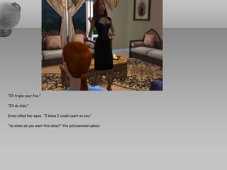 “I’ll triple your fee.”

“I’ll do kids.”

Drea rolled her eyes. “I knew I could count on you.”

“So when do you want this done?” the policewoman asked.
 