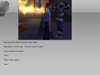 “How long do you think it’s going to take, Andy?”

“Who knows. It’s fire, man. Fire has a mind of its own.”

“So we could be here awhile.”

“Yeah.”

“Want to play a game?”

“Sure.”
 