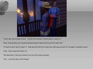 “I don’t hear the screams no more. I think that everyone in there’s dead or close to it.”

“Good. Even getting sixty thousand simoleans doesn’t make me feel any better about this.”

“At least we don’t need to report in. Boss says that she’ll let us skip town right away and wait for the paper to publish account.”

“Yeah. Silver lining and all that rot.”

“We should wait a few more minutes to be sure that we got everyone.”

“Fine… Let’s back away a little though.”
 