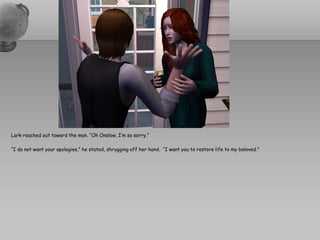 Lark reached out toward the man. “Oh Onslow, I’m so sorry.”

“I do not want your apologies,” he stated, shrugging off her hand. “I want you to restore life to my beloved.”
 