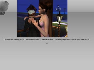 “Of course you can stay with us,” Burundi said in a voice choked with tears. “For as long as you need it, you’ve got a home with us.”

                                                                ~*~
 