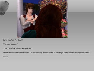 Lark’s face fell. “I… I can’t.”

“You mean you won’t.”

“I can’t interfere, Onslow. You know that.”

Onslow’s mouth thinned to a white line. “So you are telling that you will not lift one finger for my beloved, your supposed friend?”

“I can’t.”
 
