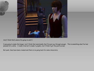 And I think that’s where I’m going to end it.

I was going to make this longer, but I think that emotionally that I’ve put you through enough. This is something else I’ve had
planned for a while. I really tried not to make it graphic, but I think I got the point across.

But yeah, lines have been crossed and there is no going back for some characters.
 