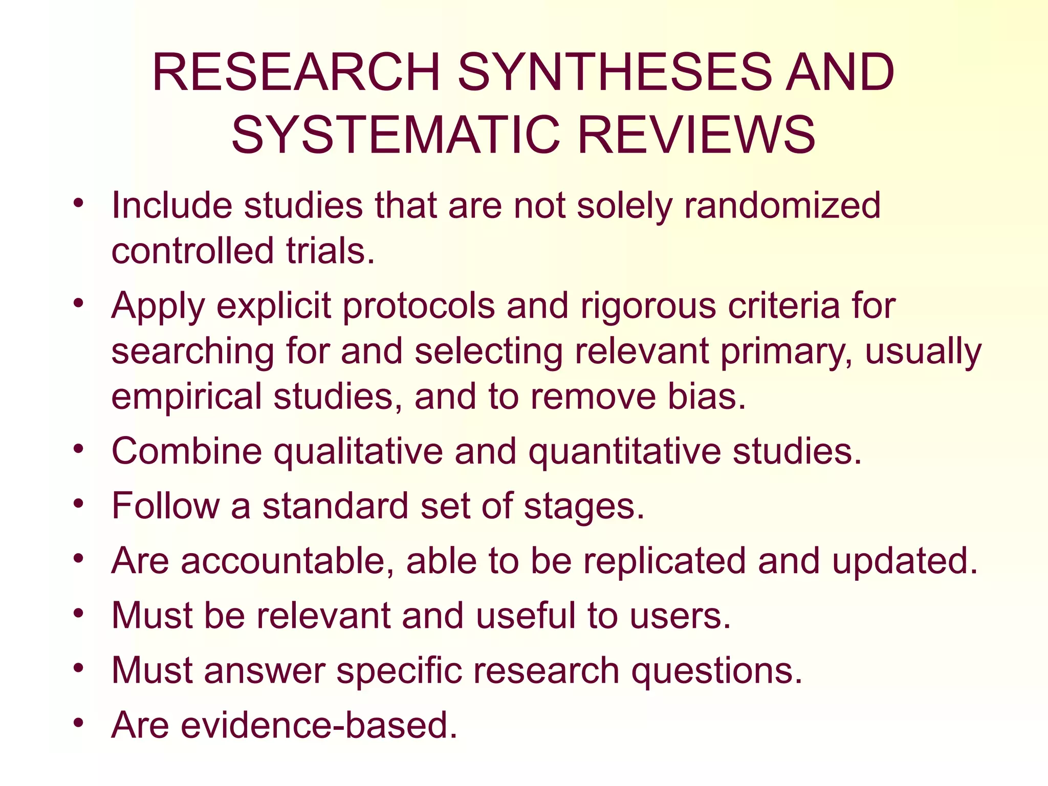 RESEARCH SYNTHESES AND
SYSTEMATIC REVIEWS
• Include studies that are not solely randomized
controlled trials.
• Apply explicit protocols and rigorous criteria for
searching for and selecting relevant primary, usually
empirical studies, and to remove bias.
• Combine qualitative and quantitative studies.
• Follow a standard set of stages.
• Are accountable, able to be replicated and updated.
• Must be relevant and useful to users.
• Must answer specific research questions.
• Are evidence-based.
 
