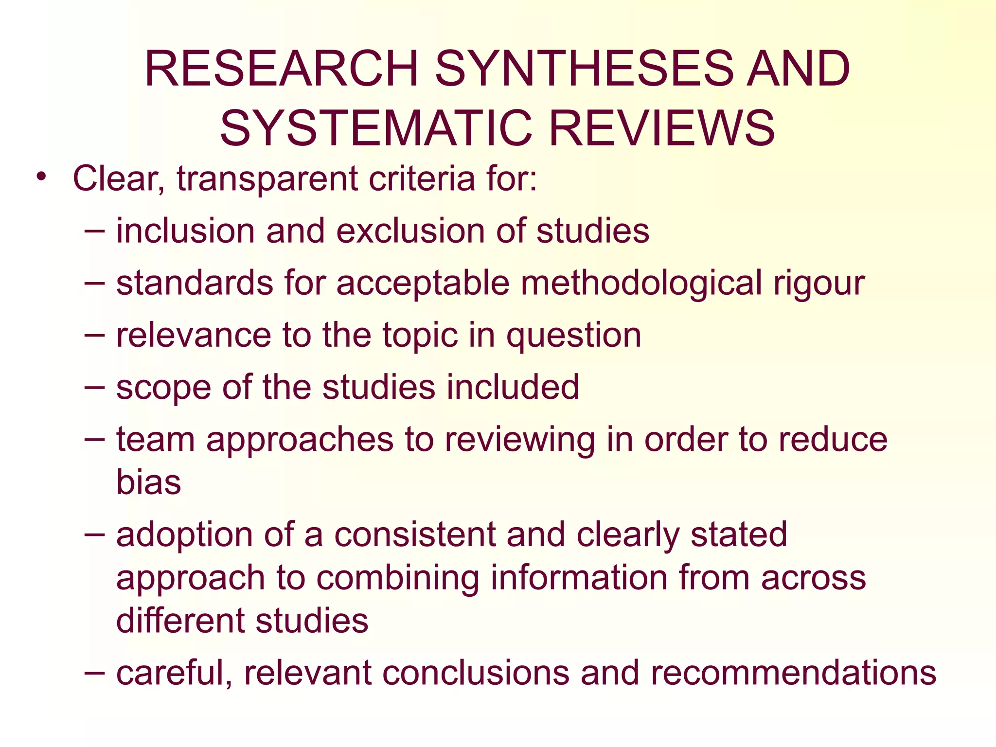 RESEARCH SYNTHESES AND
SYSTEMATIC REVIEWS
• Clear, transparent criteria for:
– inclusion and exclusion of studies
– standards for acceptable methodological rigour
– relevance to the topic in question
– scope of the studies included
– team approaches to reviewing in order to reduce
bias
– adoption of a consistent and clearly stated
approach to combining information from across
different studies
– careful, relevant conclusions and recommendations
 