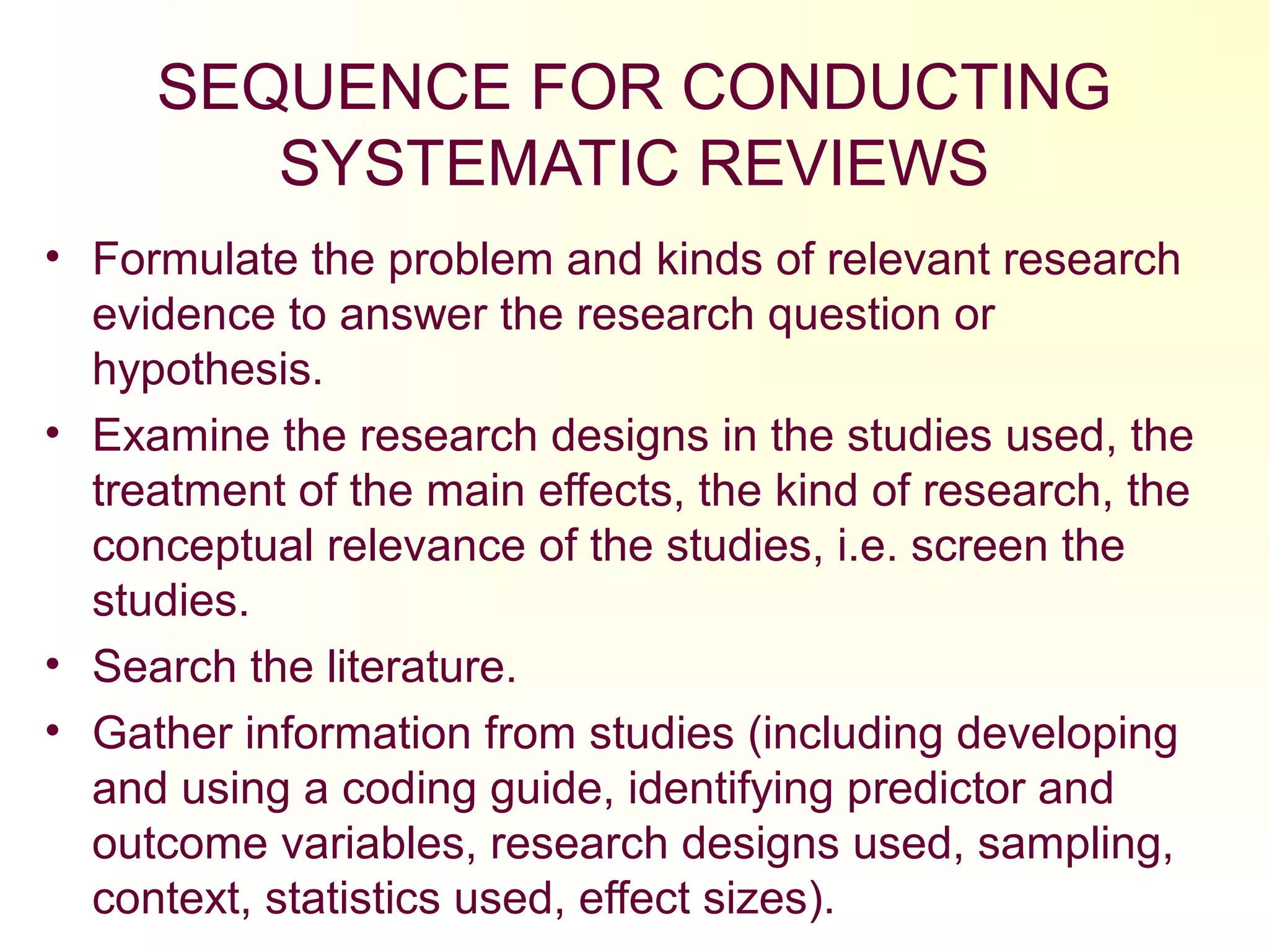 SEQUENCE FOR CONDUCTING
SYSTEMATIC REVIEWS
• Formulate the problem and kinds of relevant research
evidence to answer the research question or
hypothesis.
• Examine the research designs in the studies used, the
treatment of the main effects, the kind of research, the
conceptual relevance of the studies, i.e. screen the
studies.
• Search the literature.
• Gather information from studies (including developing
and using a coding guide, identifying predictor and
outcome variables, research designs used, sampling,
context, statistics used, effect sizes).
 
