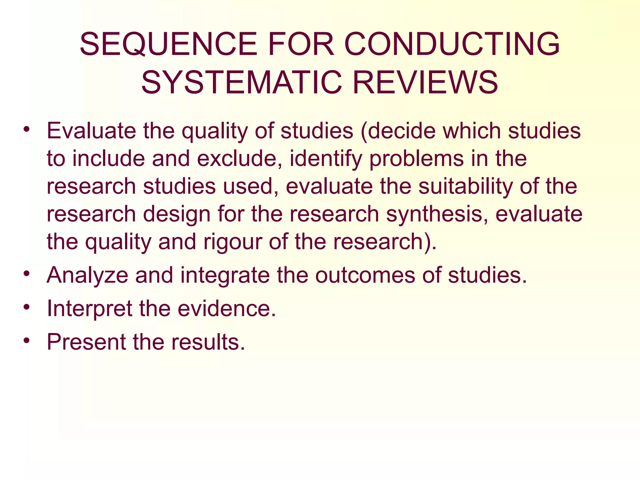 SEQUENCE FOR CONDUCTING
SYSTEMATIC REVIEWS
• Evaluate the quality of studies (decide which studies
to include and exclude, identify problems in the
research studies used, evaluate the suitability of the
research design for the research synthesis, evaluate
the quality and rigour of the research).
• Analyze and integrate the outcomes of studies.
• Interpret the evidence.
• Present the results.
 