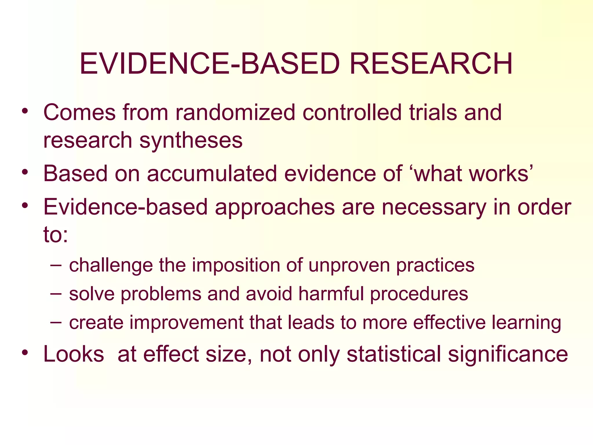 EVIDENCE-BASED RESEARCH
• Comes from randomized controlled trials and
research syntheses
• Based on accumulated evidence of ‘what works’
• Evidence-based approaches are necessary in order
to:
– challenge the imposition of unproven practices
– solve problems and avoid harmful procedures
– create improvement that leads to more effective learning
• Looks at effect size, not only statistical significance
 