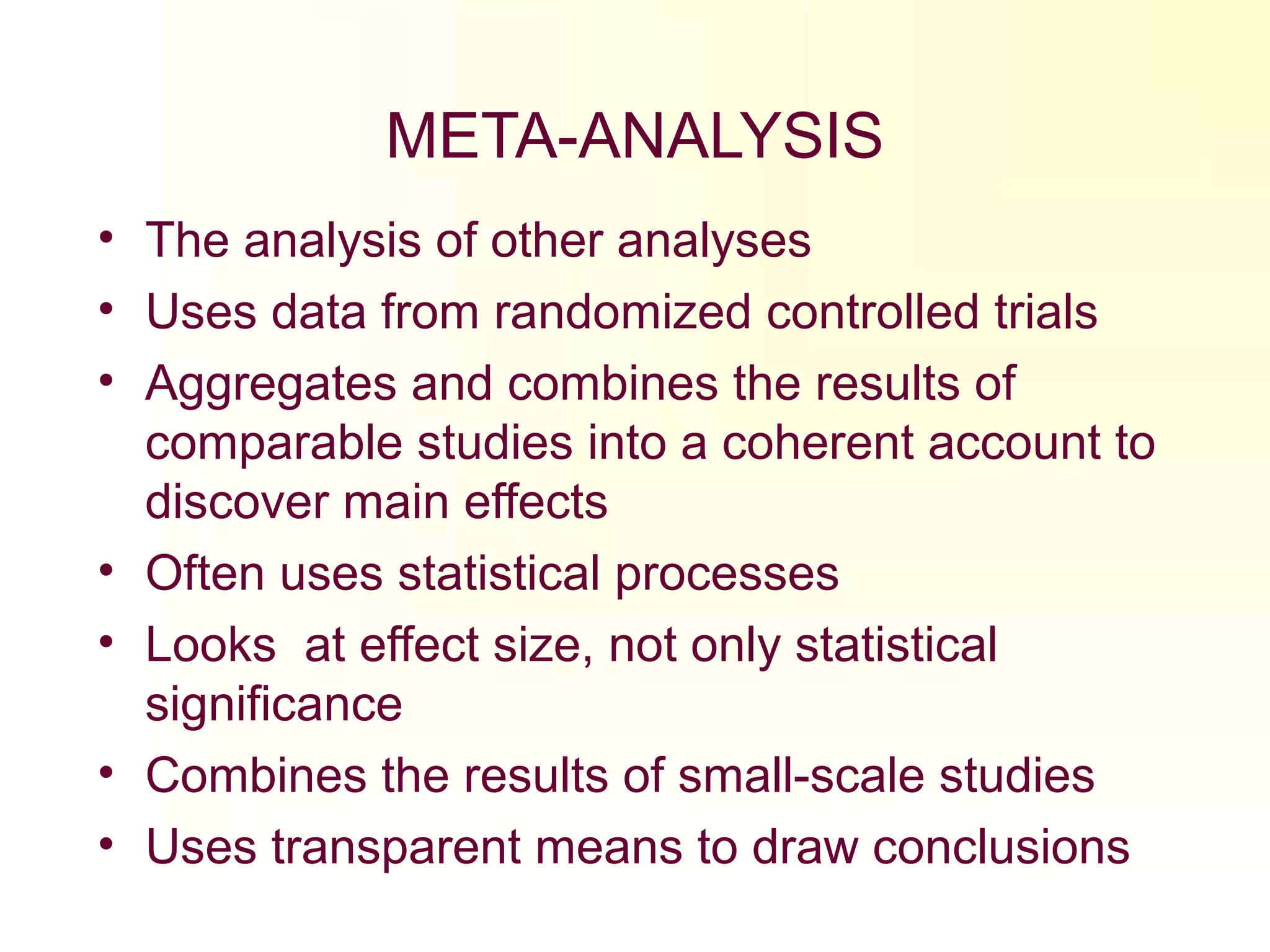 META-ANALYSIS
• The analysis of other analyses
• Uses data from randomized controlled trials
• Aggregates and combines the results of
comparable studies into a coherent account to
discover main effects
• Often uses statistical processes
• Looks at effect size, not only statistical
significance
• Combines the results of small-scale studies
• Uses transparent means to draw conclusions
 