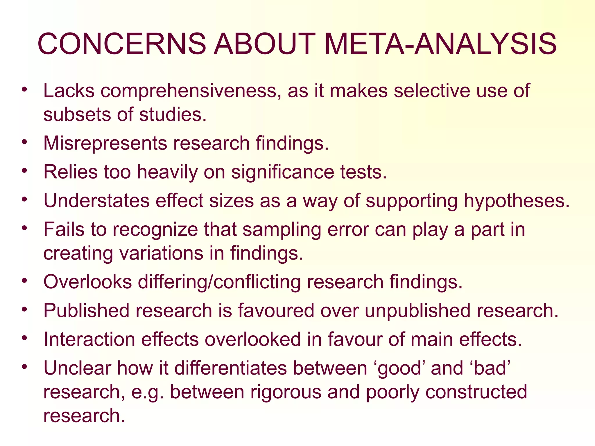 CONCERNS ABOUT META-ANALYSIS
• Lacks comprehensiveness, as it makes selective use of
subsets of studies.
• Misrepresents research findings.
• Relies too heavily on significance tests.
• Understates effect sizes as a way of supporting hypotheses.
• Fails to recognize that sampling error can play a part in
creating variations in findings.
• Overlooks differing/conflicting research findings.
• Published research is favoured over unpublished research.
• Interaction effects overlooked in favour of main effects.
• Unclear how it differentiates between ‘good’ and ‘bad’
research, e.g. between rigorous and poorly constructed
research.
 