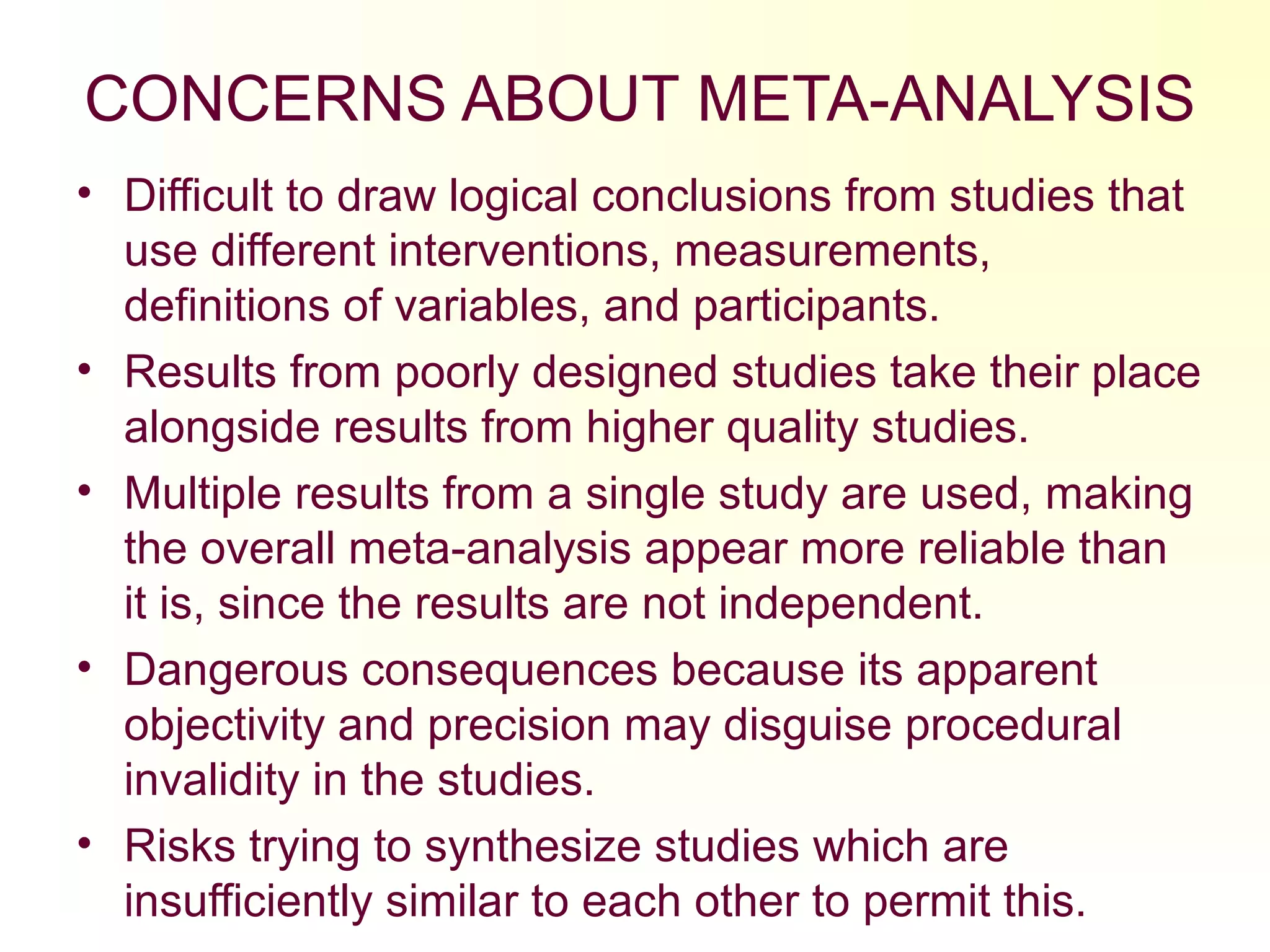 CONCERNS ABOUT META-ANALYSIS
• Difficult to draw logical conclusions from studies that
use different interventions, measurements,
definitions of variables, and participants.
• Results from poorly designed studies take their place
alongside results from higher quality studies.
• Multiple results from a single study are used, making
the overall meta-analysis appear more reliable than
it is, since the results are not independent.
• Dangerous consequences because its apparent
objectivity and precision may disguise procedural
invalidity in the studies.
• Risks trying to synthesize studies which are
insufficiently similar to each other to permit this.
 