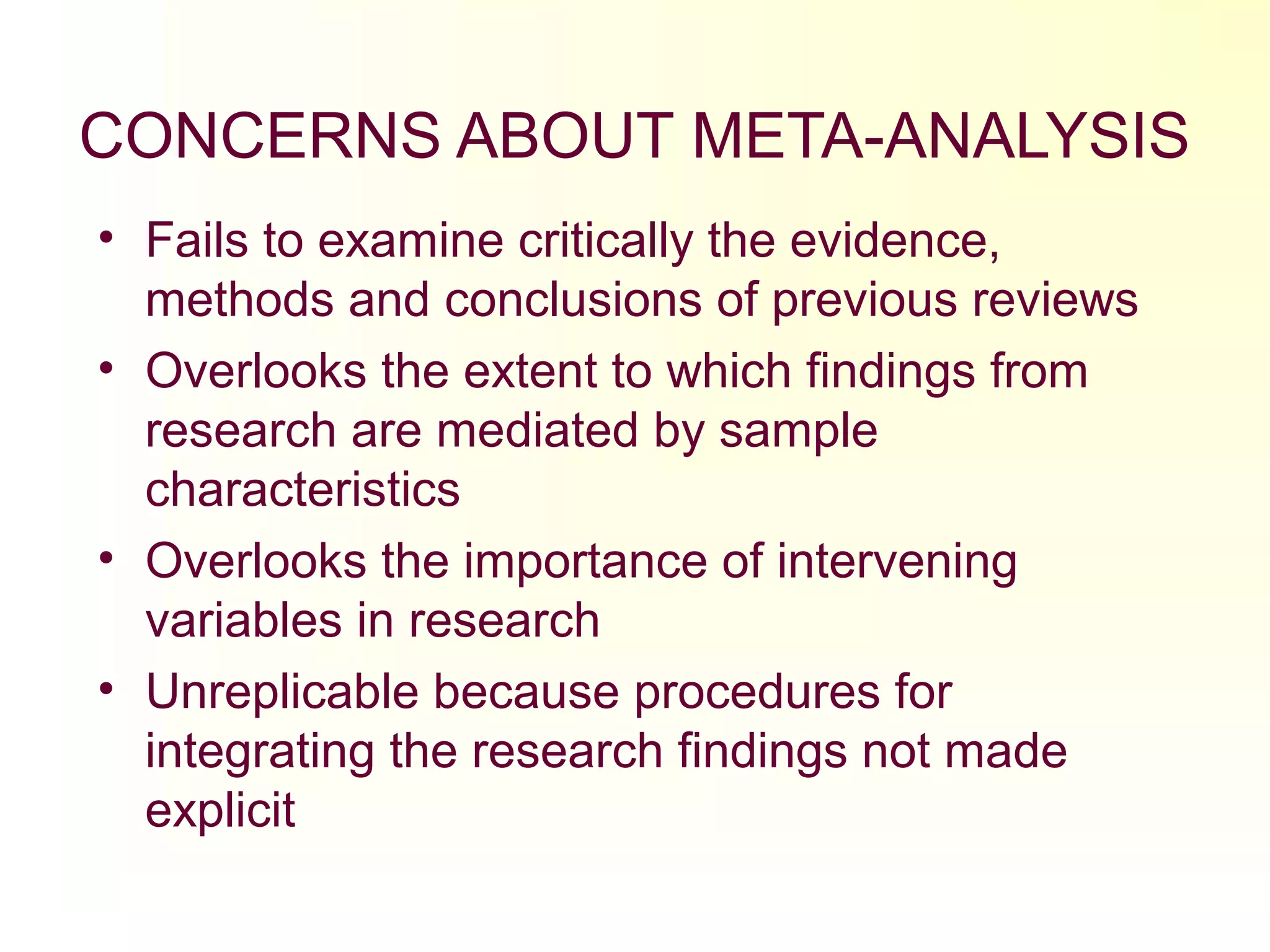 CONCERNS ABOUT META-ANALYSIS
• Fails to examine critically the evidence,
methods and conclusions of previous reviews
• Overlooks the extent to which findings from
research are mediated by sample
characteristics
• Overlooks the importance of intervening
variables in research
• Unreplicable because procedures for
integrating the research findings not made
explicit
 