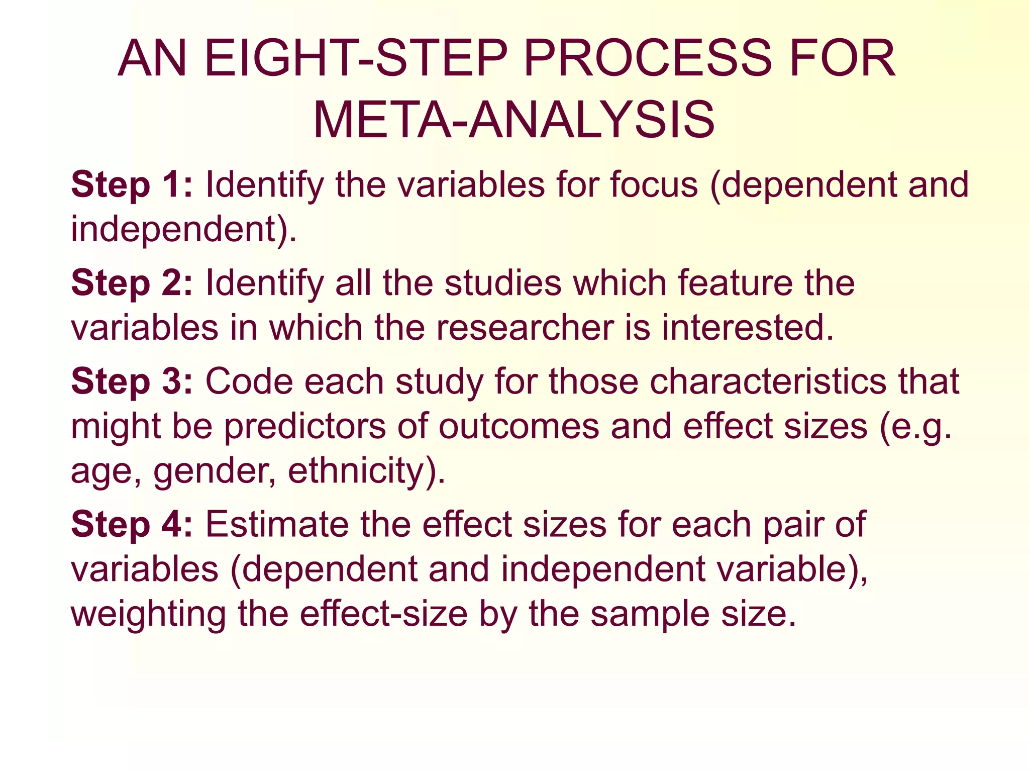 AN EIGHT-STEP PROCESS FOR
META-ANALYSIS
Step 1: Identify the variables for focus (dependent and
independent).
Step 2: Identify all the studies which feature the
variables in which the researcher is interested.
Step 3: Code each study for those characteristics that
might be predictors of outcomes and effect sizes (e.g.
age, gender, ethnicity).
Step 4: Estimate the effect sizes for each pair of
variables (dependent and independent variable),
weighting the effect-size by the sample size.
 