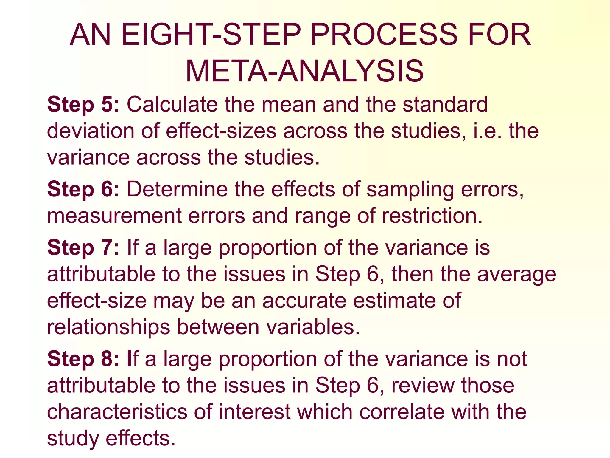AN EIGHT-STEP PROCESS FOR
META-ANALYSIS
Step 5: Calculate the mean and the standard
deviation of effect-sizes across the studies, i.e. the
variance across the studies.
Step 6: Determine the effects of sampling errors,
measurement errors and range of restriction.
Step 7: If a large proportion of the variance is
attributable to the issues in Step 6, then the average
effect-size may be an accurate estimate of
relationships between variables.
Step 8: If a large proportion of the variance is not
attributable to the issues in Step 6, review those
characteristics of interest which correlate with the
study effects.
 