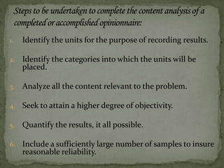 1. Identify the units for the purpose of recording results.
2. Identify the categories into which the units will be
placed.
3. Analyze all the content relevant to the problem.
4. Seek to attain a higher degree of objectivity.
5. Quantify the results, it all possible.
6. Include a sufficiently large number of samples to insure
reasonable reliability.
 