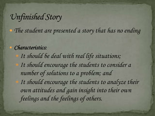  The student are presented a story that has no ending
 Characteristics:
 It should be deal with real life situations;
 It should encourage the students to consider a
number of solutions to a problem; and
 It should encourage the students to analyze their
own attitudes and gain insight into their own
feelings and the feelings of others.
 