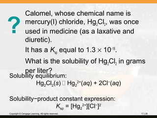 ?

Calomel, whose chemical name is
mercury(I) chloride, Hg2Cl2, was once
used in medicine (as a laxative and
diuretic).
It has a Ksp equal to 1.3 × 10−18.
What is the solubility of Hg2Cl2 in grams
per liter?

Solubility equilibrium:
Hg2Cl2(s)  Hg22+(aq) + 2Cl−(aq)
Solubility−product constant expression:
Ksp = [Hg22+][Cl−]2
Copyright © Cengage Learning. All rights reserved.

17 | 26

 