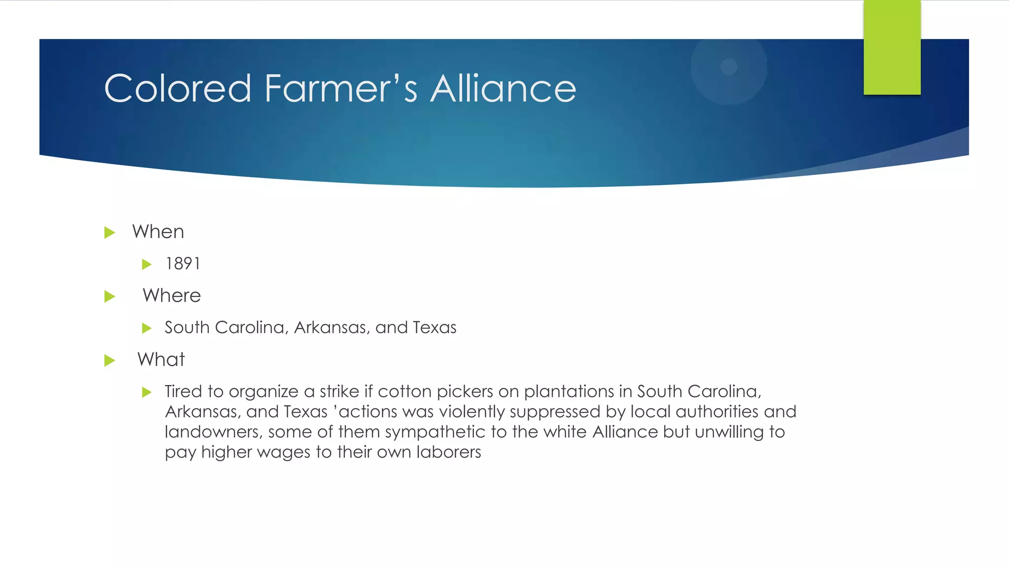 Colored Farmer’s Alliance



When




Where




1891

South Carolina, Arkansas, and Texas

What


Tired to organize a strike if cotton pickers on plantations in South Carolina,
Arkansas, and Texas ’actions was violently suppressed by local authorities and
landowners, some of them sympathetic to the white Alliance but unwilling to
pay higher wages to their own laborers

 