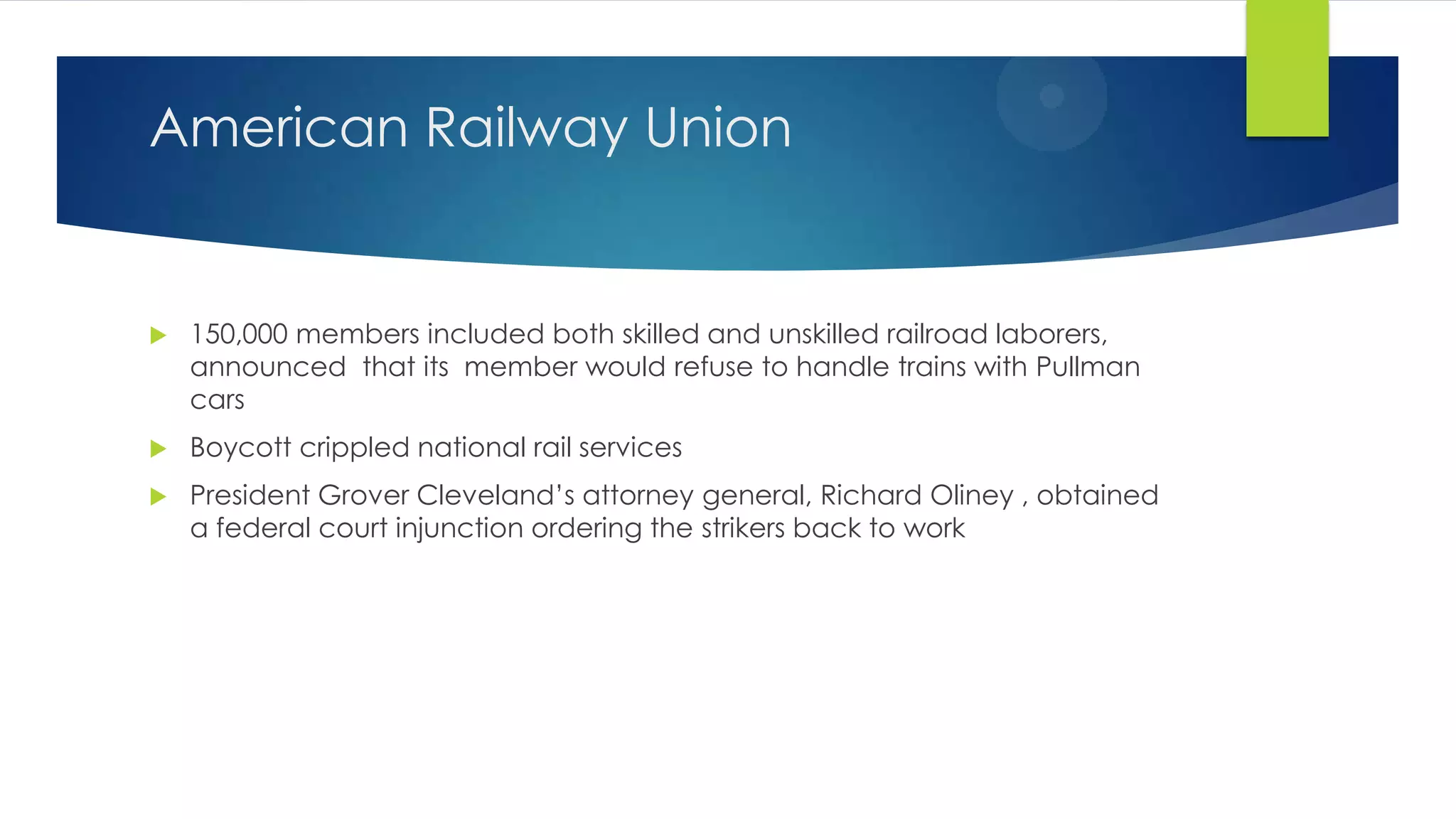 American Railway Union



150,000 members included both skilled and unskilled railroad laborers,
announced that its member would refuse to handle trains with Pullman
cars



Boycott crippled national rail services



President Grover Cleveland’s attorney general, Richard Oliney , obtained
a federal court injunction ordering the strikers back to work

 