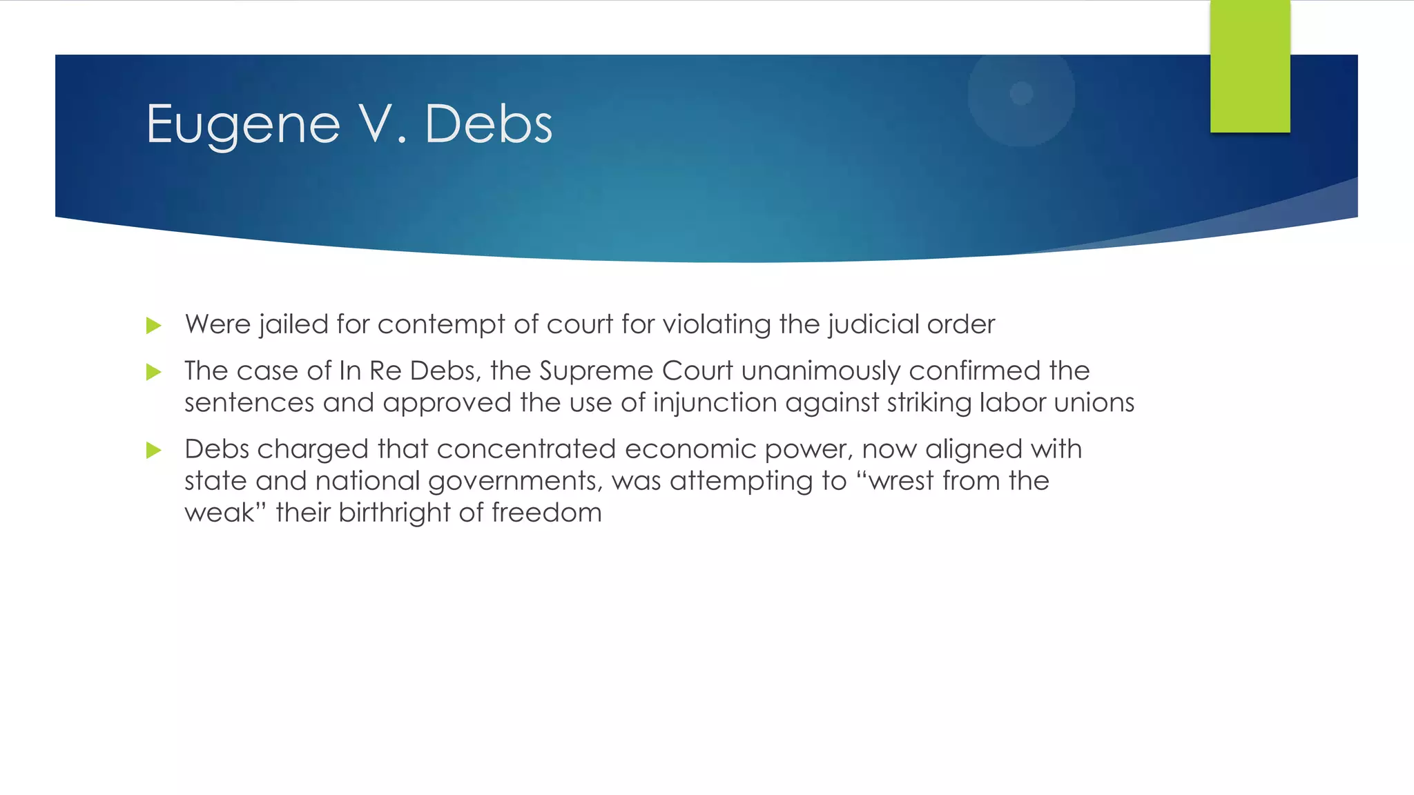 Eugene V. Debs



Were jailed for contempt of court for violating the judicial order



The case of In Re Debs, the Supreme Court unanimously confirmed the
sentences and approved the use of injunction against striking labor unions



Debs charged that concentrated economic power, now aligned with
state and national governments, was attempting to “wrest from the
weak” their birthright of freedom

 