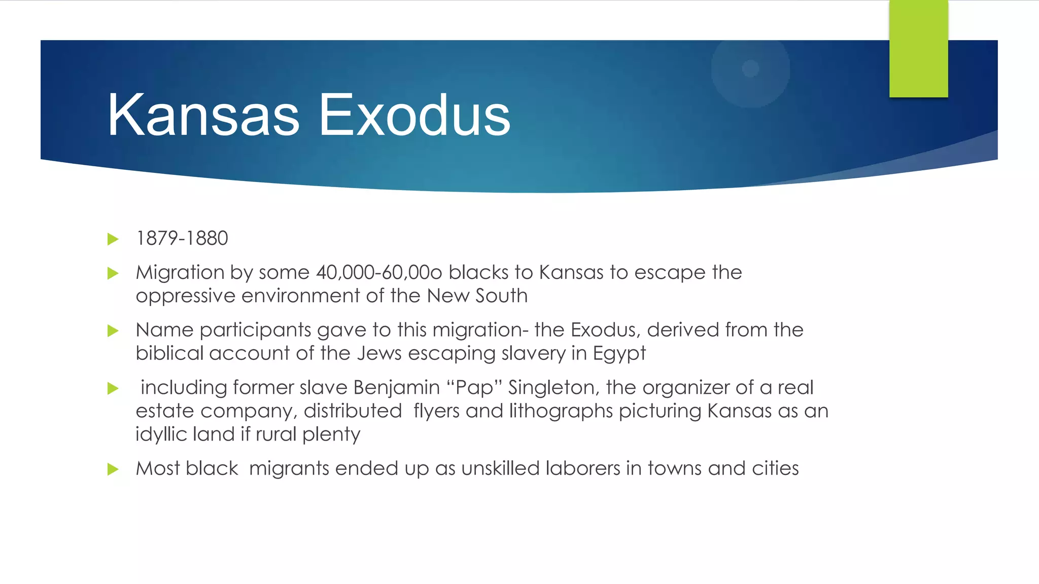 Kansas Exodus


1879-1880



Migration by some 40,000-60,00o blacks to Kansas to escape the
oppressive environment of the New South



Name participants gave to this migration- the Exodus, derived from the
biblical account of the Jews escaping slavery in Egypt



including former slave Benjamin “Pap” Singleton, the organizer of a real
estate company, distributed flyers and lithographs picturing Kansas as an
idyllic land if rural plenty



Most black migrants ended up as unskilled laborers in towns and cities

 