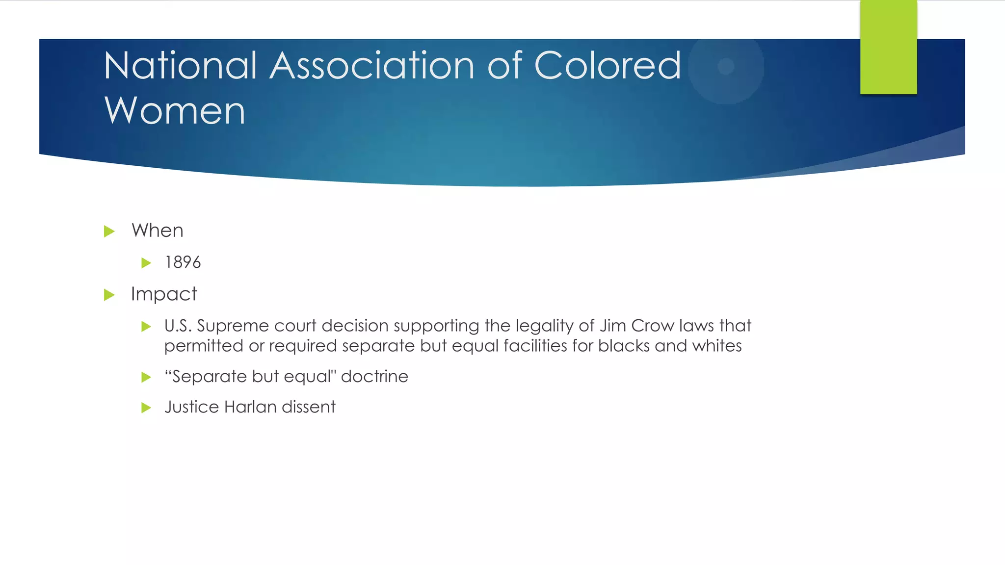 National Association of Colored
Women


When




1896

Impact


U.S. Supreme court decision supporting the legality of Jim Crow laws that
permitted or required separate but equal facilities for blacks and whites



“Separate but equal" doctrine



Justice Harlan dissent

 