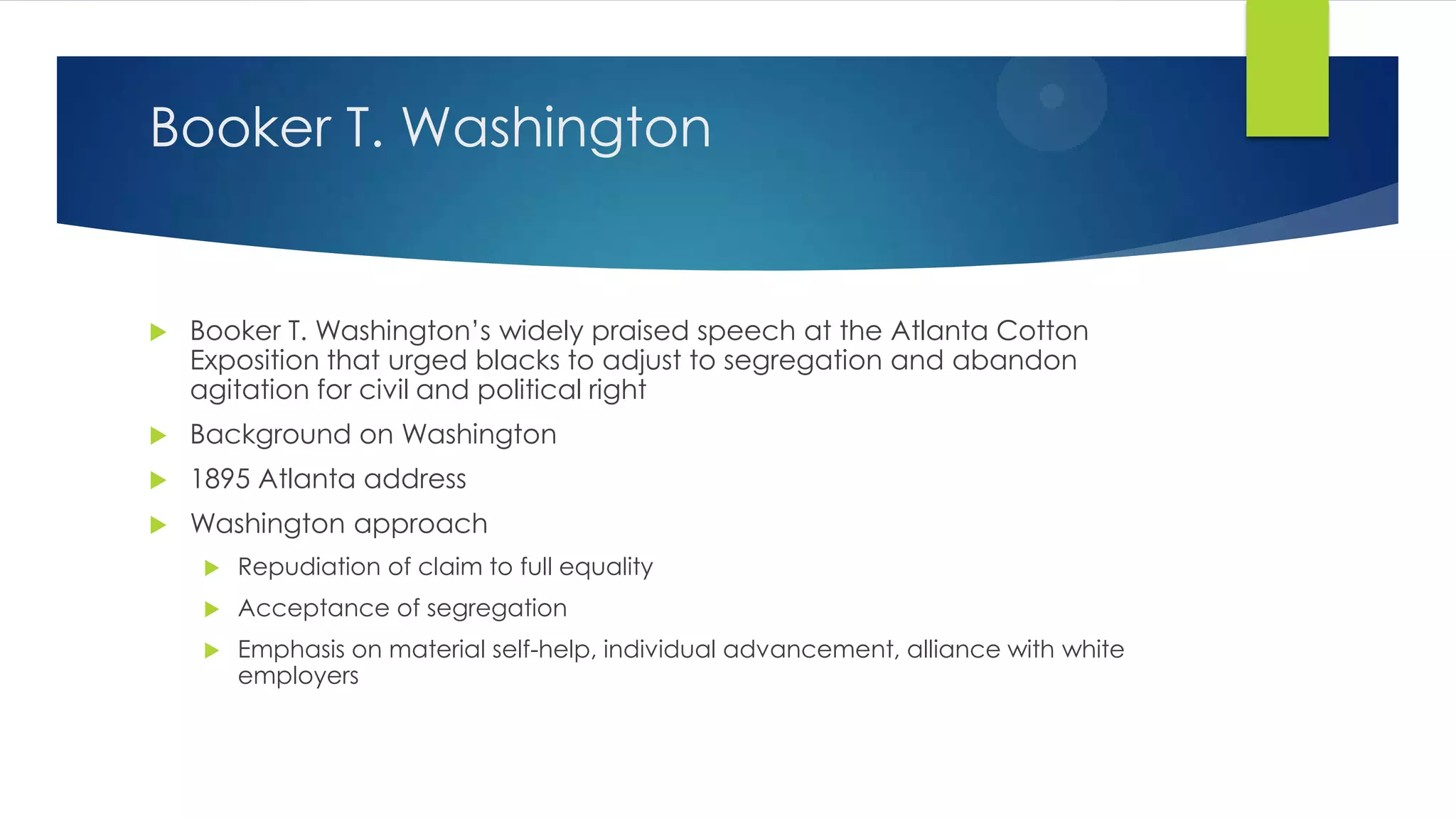 Booker T. Washington



Booker T. Washington’s widely praised speech at the Atlanta Cotton
Exposition that urged blacks to adjust to segregation and abandon
agitation for civil and political right



Background on Washington



1895 Atlanta address



Washington approach


Repudiation of claim to full equality



Acceptance of segregation



Emphasis on material self-help, individual advancement, alliance with white
employers

 