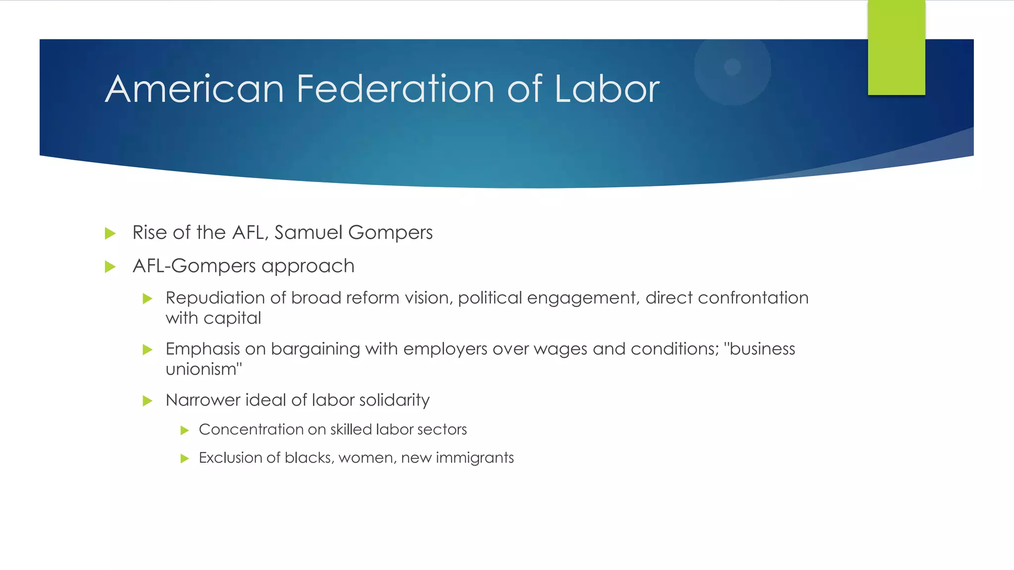 American Federation of Labor



Rise of the AFL, Samuel Gompers



AFL-Gompers approach


Repudiation of broad reform vision, political engagement, direct confrontation
with capital



Emphasis on bargaining with employers over wages and conditions; "business
unionism"



Narrower ideal of labor solidarity


Concentration on skilled labor sectors



Exclusion of blacks, women, new immigrants

 